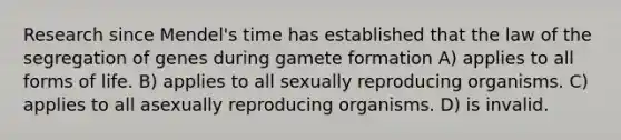 Research since Mendel's time has established that the law of the segregation of genes during gamete formation A) applies to all forms of life. B) applies to all sexually reproducing organisms. C) applies to all asexually reproducing organisms. D) is invalid.