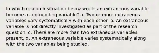 In which research situation below would an extraneous variable become a confounding variable? a. Two or more extraneous variables vary systematically with each other. b. An extraneous variable is not directly investigated as part of the <a href='https://www.questionai.com/knowledge/kPsBt887Qk-research-question' class='anchor-knowledge'>research question</a>. c. There are <a href='https://www.questionai.com/knowledge/keWHlEPx42-more-than' class='anchor-knowledge'>more than</a> two extraneous variables present. d. An extraneous variable varies systematically along with the two variables being studied.