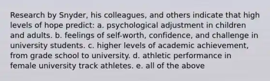 Research by Snyder, his colleagues, and others indicate that high levels of hope predict: a. psychological adjustment in children and adults. b. feelings of self-worth, confidence, and challenge in university students. c. higher levels of academic achievement, from grade school to university. d. athletic performance in female university track athletes. e. all of the above