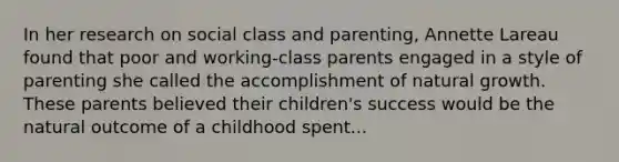 In her research on social class and parenting, Annette Lareau found that poor and working-class parents engaged in a style of parenting she called the accomplishment of natural growth. These parents believed their children's success would be the natural outcome of a childhood spent...