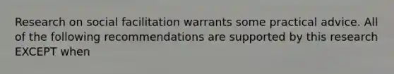 Research on social facilitation warrants some practical advice. All of the following recommendations are supported by this research EXCEPT when