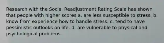 Research with the Social Readjustment Rating Scale has shown that people with higher scores a. are less susceptible to stress. b. know from experience how to handle stress. c. tend to have pessimistic outlooks on life. d. are vulnerable to physical and psychological problems.