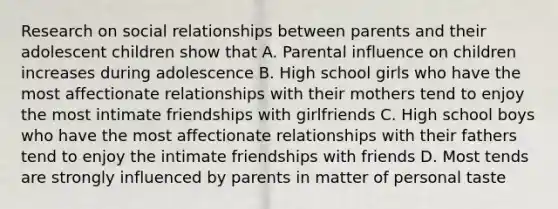 Research on social relationships between parents and their adolescent children show that A. Parental influence on children increases during adolescence B. High school girls who have the most affectionate relationships with their mothers tend to enjoy the most intimate friendships with girlfriends C. High school boys who have the most affectionate relationships with their fathers tend to enjoy the intimate friendships with friends D. Most tends are strongly influenced by parents in matter of personal taste