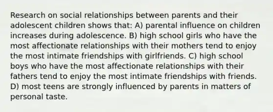 Research on social relationships between parents and their adolescent children shows that: A) parental influence on children increases during adolescence. B) high school girls who have the most affectionate relationships with their mothers tend to enjoy the most intimate friendships with girlfriends. C) high school boys who have the most affectionate relationships with their fathers tend to enjoy the most intimate friendships with friends. D) most teens are strongly influenced by parents in matters of personal taste.