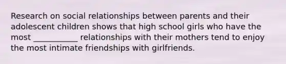 Research on social relationships between parents and their adolescent children shows that high school girls who have the most ___________ relationships with their mothers tend to enjoy the most intimate friendships with girlfriends.