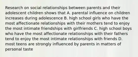 Research on social relationships between parents and their adolescent children shows that A. parental influence on children increases during adolescence B. high school girls who have the most affectionate relationships with their mothers tend to enjoy the most intimate friendships with girlfriends C. high school boys who have the most affectionate relationships with their fathers tend to enjoy the most intimate relationships with friends D. most teens are strongly influenced by parents in matters of personal taste