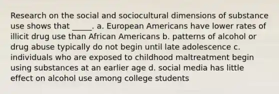 Research on the social and sociocultural dimensions of substance use shows that _____. a. European Americans have lower rates of illicit drug use than African Americans b. patterns of alcohol or drug abuse typically do not begin until late adolescence c. individuals who are exposed to childhood maltreatment begin using substances at an earlier age d. social media has little effect on alcohol use among college students