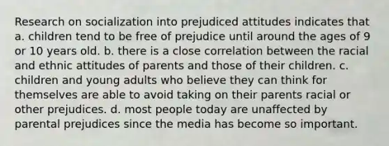 Research on socialization into prejudiced attitudes indicates that a. children tend to be free of prejudice until around the ages of 9 or 10 years old. b. there is a close correlation between the racial and ethnic attitudes of parents and those of their children. c. children and young adults who believe they can think for themselves are able to avoid taking on their parents racial or other prejudices. d. most people today are unaffected by parental prejudices since the media has become so important.