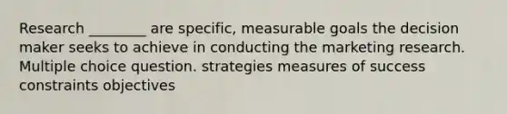 Research ________ are specific, measurable goals the decision maker seeks to achieve in conducting the marketing research. Multiple choice question. strategies measures of success constraints objectives