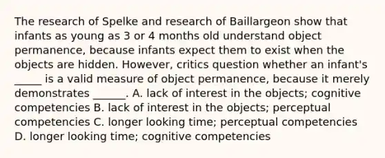 The research of Spelke and research of Baillargeon show that infants as young as 3 or 4 months old understand object permanence, because infants expect them to exist when the objects are hidden. However, critics question whether an infant's _____ is a valid measure of object permanence, because it merely demonstrates ______. A. lack of interest in the objects; cognitive competencies B. lack of interest in the objects; perceptual competencies C. longer looking time; perceptual competencies D. longer looking time; cognitive competencies