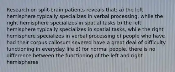 Research on split-brain patients reveals that: a) the left hemisphere typically specializes in verbal processing, while the right hemisphere specializes in spatial tasks b) the left hemisphere typically specializes in spatial tasks, while the right hemisphere specializes in verbal processing c) people who have had their corpus callosum severed have a great deal of difficulty functioning in everyday life d) for normal people, there is no difference between the functioning of the left and right hemispheres