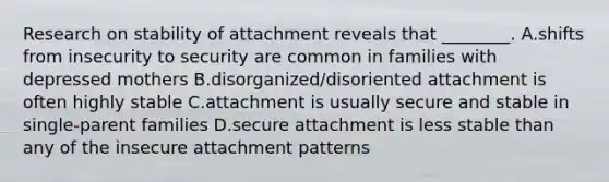 Research on stability of attachment reveals that ________. A.shifts from insecurity to security are common in families with depressed mothers B.disorganized/disoriented attachment is often highly stable C.attachment is usually secure and stable in single-parent families D.secure attachment is less stable than any of the insecure attachment patterns