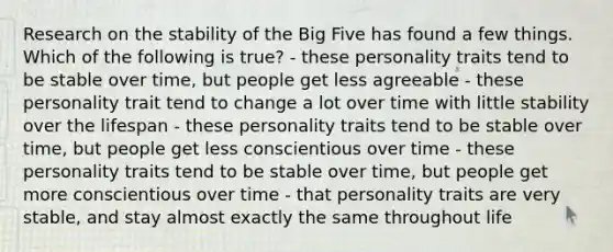 Research on the stability of the Big Five has found a few things. Which of the following is true? - these personality traits tend to be stable over time, but people get less agreeable - these personality trait tend to change a lot over time with little stability over the lifespan - these personality traits tend to be stable over time, but people get less conscientious over time - these personality traits tend to be stable over time, but people get more conscientious over time - that personality traits are very stable, and stay almost exactly the same throughout life