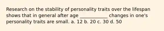 Research on the stability of personality traits over the lifespan shows that in general after age ____________ changes in one's personality traits are small. a. 12 b. 20 c. 30 d. 50