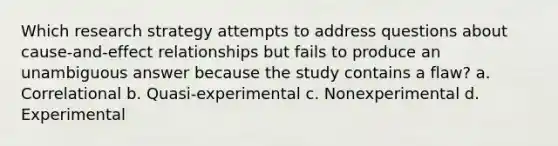 Which research strategy attempts to address questions about cause-and-effect relationships but fails to produce an unambiguous answer because the study contains a flaw? a. Correlational b. Quasi-experimental c. Nonexperimental d. Experimental