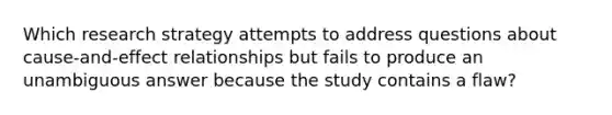 Which research strategy attempts to address questions about cause-and-effect relationships but fails to produce an unambiguous answer because the study contains a flaw?