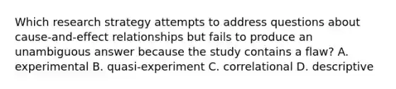 Which research strategy attempts to address questions about cause-and-effect relationships but fails to produce an unambiguous answer because the study contains a flaw? A. experimental B. quasi-experiment C. correlational D. descriptive