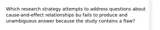 Which research strategy attempts to address questions about cause-and-effect relationships bu fails to produce and unambiguous answer because the study contains a flaw?