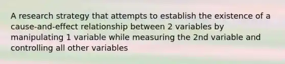 A research strategy that attempts to establish the existence of a cause-and-effect relationship between 2 variables by manipulating 1 variable while measuring the 2nd variable and controlling all other variables