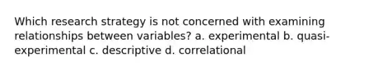 Which research strategy is not concerned with examining relationships between variables? a. experimental b. quasi-experimental c. descriptive d. correlational