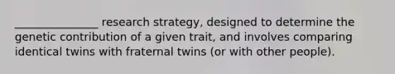 _______________ research strategy, designed to determine the genetic contribution of a given trait, and involves comparing identical twins with fraternal twins (or with other people).