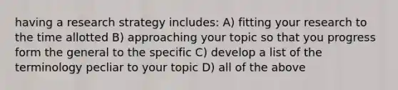 having a research strategy includes: A) fitting your research to the time allotted B) approaching your topic so that you progress form the general to the specific C) develop a list of the terminology pecliar to your topic D) all of the above