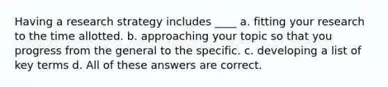 Having a research strategy includes ____ a. ​fitting your research to the time allotted. b. ​approaching your topic so that you progress from the general to the specific. c. ​developing a list of key terms d. ​All of these answers are correct.