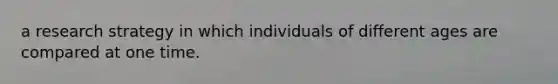 a research strategy in which individuals of different ages are compared at one time.