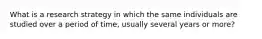 What is a research strategy in which the same individuals are studied over a period of time, usually several years or more?