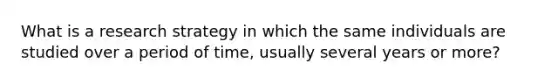 What is a research strategy in which the same individuals are studied over a period of time, usually several years or more?