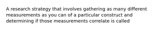 A research strategy that involves gathering as many different measurements as you can of a particular construct and determining if those measurements correlate is called