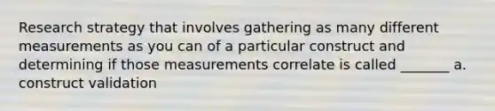 Research strategy that involves gathering as many different measurements as you can of a particular construct and determining if those measurements correlate is called _______ a. construct validation