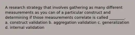 A research strategy that involves gathering as many different measurements as you can of a particular construct and determining if those measurements correlate is called ________. a. construct validation b. aggregation validation c. generalization d. internal validation