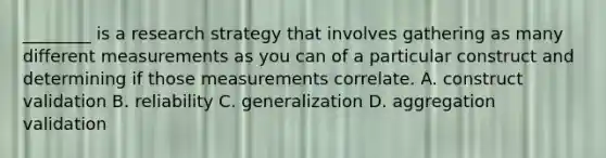 ________ is a research strategy that involves gathering as many different measurements as you can of a particular construct and determining if those measurements correlate. A. construct validation B. reliability C. generalization D. aggregation validation