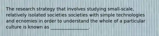 The research strategy that involves studying small-scale, relatively isolated societies societies with simple technologies and ecnomies in order to understand the whole of a particular culture is known as _________________.