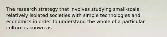 The research strategy that involves studying small-scale, relatively isolated societies with simple technologies and economics in order to understand the whole of a particular culture is known as