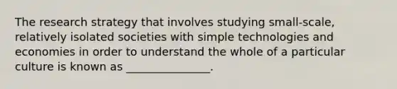 The research strategy that involves studying small-scale, relatively isolated societies with simple technologies and economies in order to understand the whole of a particular culture is known as _______________.