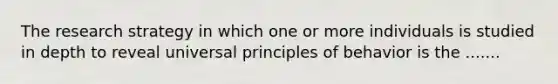 The research strategy in which one or more individuals is studied in depth to reveal universal principles of behavior is the .......