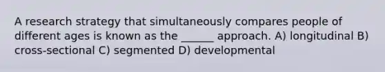 A research strategy that simultaneously compares people of different ages is known as the ______ approach. A) longitudinal B) cross-sectional C) segmented D) developmental