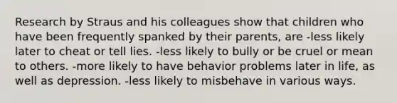 Research by Straus and his colleagues show that children who have been frequently spanked by their parents, are -less likely later to cheat or tell lies. -less likely to bully or be cruel or mean to others. -more likely to have behavior problems later in life, as well as depression. -less likely to misbehave in various ways.