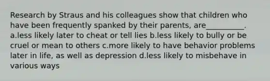 Research by Straus and his colleagues show that children who have been frequently spanked by their parents, are__________. a.less likely later to cheat or tell lies b.less likely to bully or be cruel or mean to others c.more likely to have behavior problems later in life, as well as depression d.less likely to misbehave in various ways