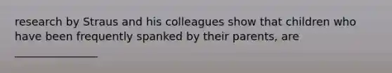 research by Straus and his colleagues show that children who have been frequently spanked by their parents, are _______________