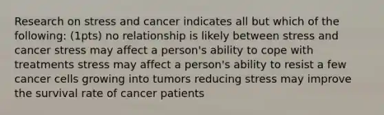 Research on stress and cancer indicates all but which of the following: (1pts) no relationship is likely between stress and cancer stress may affect a person's ability to cope with treatments stress may affect a person's ability to resist a few cancer cells growing into tumors reducing stress may improve the survival rate of cancer patients