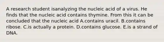 A research student isanalyzing the nucleic acid of a virus. He finds that the nucleic acid contains thymine. From this it can be concluded that the nucleic acid A.contains uracil. B.contains ribose. C.is actually a protein. D.contains glucose. E.is a strand of DNA.