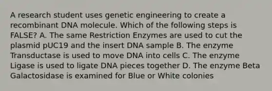 A research student uses genetic engineering to create a recombinant DNA molecule. Which of the following steps is FALSE? A. The same Restriction Enzymes are used to cut the plasmid pUC19 and the insert DNA sample B. The enzyme Transductase is used to move DNA into cells C. The enzyme Ligase is used to ligate DNA pieces together D. The enzyme Beta Galactosidase is examined for Blue or White colonies