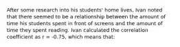 After some research into his students' home lives, Ivan noted that there seemed to be a relationship between the amount of time his students spent in front of screens and the amount of time they spent reading. Ivan calculated the correlation coefficient as r = -0.75, which means that: