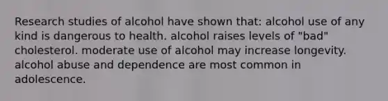 Research studies of alcohol have shown that: alcohol use of any kind is dangerous to health. alcohol raises levels of "bad" cholesterol. moderate use of alcohol may increase longevity. alcohol abuse and dependence are most common in adolescence.