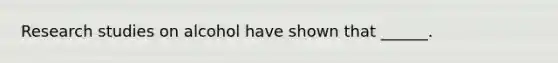 Research studies on alcohol have shown that ______.