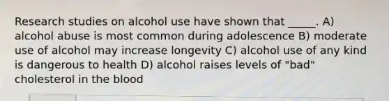 Research studies on alcohol use have shown that _____. A) alcohol abuse is most common during adolescence B) moderate use of alcohol may increase longevity C) alcohol use of any kind is dangerous to health D) alcohol raises levels of "bad" cholesterol in the blood