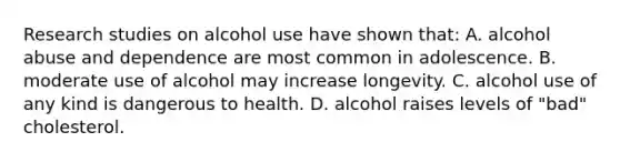 Research studies on alcohol use have shown that: A. alcohol abuse and dependence are most common in adolescence. B. moderate use of alcohol may increase longevity. C. alcohol use of any kind is dangerous to health. D. alcohol raises levels of "bad" cholesterol.